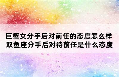 巨蟹女分手后对前任的态度怎么样 双鱼座分手后对待前任是什么态度